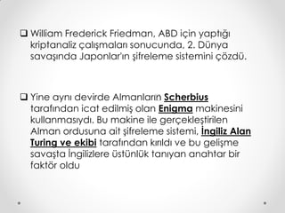  William Frederick Friedman, ABD için yaptığı
  kriptanaliz çalışmaları sonucunda, 2. Dünya
  savaşında Japonlar'ın şifreleme sistemini çözdü.



 Yine aynı devirde Almanlar’ Scherbius
                                ın
  tarafından icat edilmiş olan Enigma makinesini
  kullanmasıydı. Bu makine ile gerçekleştirilen
  Alman ordusuna ait şifreleme sistemi, İngiliz Alan
  Turing ve ekibi tarafından kırıldı ve bu gelişme
  savaşta İngilizlere üstünlük tanıyan anahtar bir
  faktör oldu
 