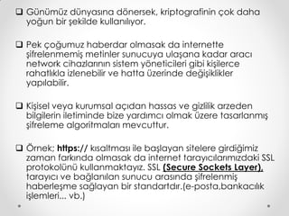  Günümüz dünyasına dönersek, kriptografinin çok daha
  yoğun bir şekilde kullanılıyor.

 Pek çoğumuz haberdar olmasak da internette
  şifrelenmemiş metinler sunucuya ulaşana kadar aracı
  network cihazlarının sistem yöneticileri gibi kişilerce
  rahatlıkla izlenebilir ve hatta üzerinde değişiklikler
  yapılabilir.

 Kişisel veya kurumsal açıdan hassas ve gizlilik arzeden
  bilgilerin iletiminde bize yardımcı olmak üzere tasarlanmış
  şifreleme algoritmaları mevcuttur.

 Örnek; https:// kısaltması ile başlayan sitelere girdiğimiz
  zaman farkında olmasak da internet tarayıcılarımızdaki SSL
  protokolünü kullanmaktayız. SSL (Secure Sockets Layer),
  tarayıcı ve bağlanılan sunucu arasında şifrelenmiş
  haberleşme sağlayan bir standartdır.(e-posta,bankacılık
  işlemleri... vb.)
 