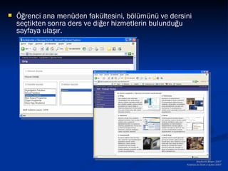    Öğrenci ana menüden fakültesini, bölümünü ve dersini
    seçtikten sonra ders ve diğer hizmetlerin bulunduğu
    sayfaya ulaşır.




                                                              Akademik Bilişim 2007
                                                      Kütahya,31 Ocak-2 Şubat 2007
 