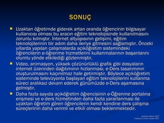 SONUÇ
   Uzaktan öğretimde giderek artan oranda öğrencinin bilgisayar
    kullanıcısı olması bu aracın eğitim teknolojisinde kullanılmasını
    zorunlu kılmıştır. İnternet altyapısının gelişimi, eğitim
    teknolojilerinin bir adım daha ileriye gitmesini sağlamıştır. Önceki
    yıllarda yapılan çalışmalarda açıköğretim sistemindeki
    öğrencilerin e-öğrenme hizmetlerini kullanmalarının başarılarını
    olumlu yönde etkilediği gözlenmiştir.
   Video, animasyon, yüksek çözünürlüklü grafik gibi dosyaların
    internet üzerinden dağıtımının hızlanması, e-Ders tasarımının
    oluşturulmasını kaçınılmaz hale getirmiştir. Böylece açıköğretim
    sisteminde televizyonla başlayan eğitim teknolojilerini kullanma
    süreci aralıksız devam ederek günümüzde e-Ders aşamasına
    gelmiştir.
   Daha fazla sayıda açıköğretim öğrencisinin e-Öğrenme portalına
    erişmesi ve e-ders hizmetinden daha fazla yararlanması ile
    uzaktan öğretim gören öğrencilerin kendi kendine ders çalışma
    süreçlerinin daha verimli ve etkili olması beklenmektedir.
                                                                      Akademik Bilişim 2007
                                                              Kütahya,31 Ocak-2 Şubat 2007
 