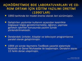 AÇIKÖĞRETİMDE BDE LABORATUVARLARI VE CD-
  ROM ORTAMI İÇİN EĞİTİM YAZILIMI ÜRETİMİ
                (1990’LAR)
   1993 tarihinde bir model önerisi olarak ileri sürülmüştür.

   Geliştirilen yazılımlar kullanım açısından kesinlikle
    bilgisayar bilgisi gerektirmemekte, öğrenci, yapması
    gereken işlemler konusunda yazılım içinde
    yönlendirilmektedir.

   Derslerdeki üniteler, kitaplar ve televizyon programlarına
    paralel olarak geliştirilmiştir.

   1994 yılı içinde Asymetrix ToolBook yazarlık sistemiyle
    İstatistik ve Genel Muhasebe ile başlamıştır. Derslerin sayısı
    15 farklı derse ulaşılmıştır.

                                                                 Akademik Bilişim 2007
                                                         Kütahya,31 Ocak-2 Şubat 2007
 