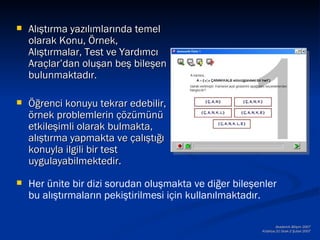   Alıştırma yazılımlarında temel
    olarak Konu, Örnek,
    Alıştırmalar, Test ve Yardımcı
    Araçlar’dan oluşan beş bileşen
    bulunmaktadır.

   Öğrenci konuyu tekrar edebilir,
    örnek problemlerin çözümünü
    etkileşimli olarak bulmakta,
    alıştırma yapmakta ve çalıştığı
    konuyla ilgili bir test
    uygulayabilmektedir.
   Her ünite bir dizi sorudan oluşmakta ve diğer bileşenler
    bu alıştırmaların pekiştirilmesi için kullanılmaktadır.

                                                                Akademik Bilişim 2007
                                                        Kütahya,31 Ocak-2 Şubat 2007
 