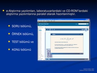    e-Alıştırma yazılımları, laboratuvarlardaki ve CD-ROM’lardaki
    alıştırma yazılımlarına paralel olarak hazırlanmıştır.


        SORU bölümü,

        ÖRNEK bölümü,

        TEST bölümü ve

        KONU bölümü




                                                                  Akademik Bilişim 2007
                                                          Kütahya,31 Ocak-2 Şubat 2007
 
