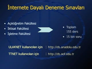 İnternete Dayalı Deneme Sınavları


• Açıköğretim Fakültesi
                                      • Toplam 155 ders
• İktisat Fakültesi
                                      • 15 bin soru
• İşletme Fakültesi



   ULAKNET kullanıcıları için   : http://ds.anadolu.edu.tr
   TTNET kullanıcıları için     : http://ds.aof.edu.tr
 