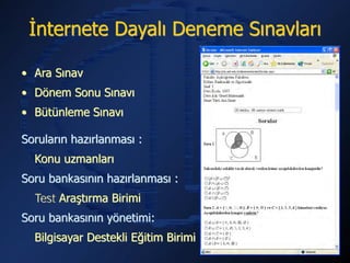 İnternete Dayalı Deneme Sınavları

• Ara Sınav
• Dönem Sonu Sınavı
• Bütünleme Sınavı

Soruların hazırlanması :
  Konu uzmanları
Soru bankasının hazırlanması :
  Test Araştırma Birimi
Soru bankasının yönetimi:
  Bilgisayar Destekli Eğitim Birimi
 