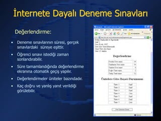 İnternete Dayalı Deneme Sınavları
    Değerlendirme:
•   Deneme sınavlarının süresi, gerçek
    sınavlardaki süreye eşittir.
•   Öğrenci sınavı istediği zaman
    sonlandırabilir.
•   Süre tamamlandığında değerlendirme
    ekranına otomatik geçiş yapılır.
•   Değerlendirmeler üniteler bazındadır.
•   Kaç doğru ve yanlış yanıt verildiği
    görülebilir.
 