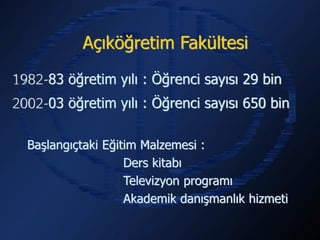 Açıköğretim Fakültesi

1982-83 öğretim yılı : Öğrenci sayısı 29 bin
2002-03 öğretim yılı : Öğrenci sayısı 650 bin

  Başlangıçtaki Eğitim Malzemesi :
                    Ders kitabı
                    Televizyon programı
                    Akademik danışmanlık hizmeti
 