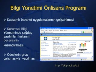 Bilgi Yönetimi Önlisans Programı

 Kapsamlı İntranet uygulamalarının geliştirilmesi

 Kurumsal Bilgi
Yönetiminde çağdaş
yazılımları kullanım
becerisinin
kazandırılması

 Ödevlerin grup
çalışmasıyla yapılması

                                    http://ekip.aof.edu.tr
 