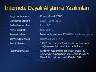 İnternete Dayalı Alıştırma Yazılımları
  Ar-ge ve tasarım      : Kasım -Aralık 2002
  Ünitelerin üretimi    : Ocak - Mart 2003
  Kullanılan yazılım    : Flash MX
  Menü tasarımı         : IMS uyumlu
  Sunum ortamı          : İnternet’in yanısıra CD-ROM ve laboratuvarlar
  Servis sağlayıcılar   : ULAKNET ve TTNET
  Ses Kullanımı         : 128 K dan daha yüksek bir hızla internete
                          bağlananlar için sesli izleme imkanı
  Çalışma koşulları     : Alıştırma yazılımları için Flash Player 6,
                          Televizyon programlar için Media Player 9
                          Ders kitabı için Acrobat Reader 5.0
 