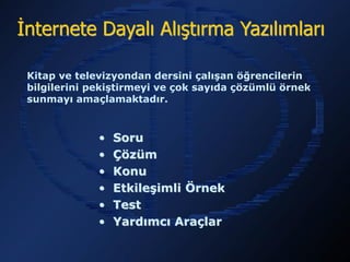 İnternete Dayalı Alıştırma Yazılımları

 Kitap ve televizyondan dersini çalışan öğrencilerin bilgilerini
 pekiştirmeyi ve çok sayıda çözümlü örnek sunmayı
 amaçlamaktadır.



                •   Soru
                •   Çözüm
                •   Konu
                •   Etkileşimli Örnek
                •   Test
                •   Yardımcı Araçlar
 