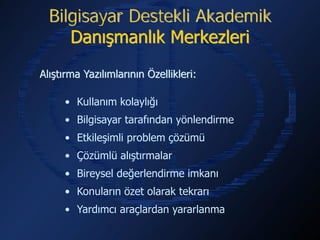 Bilgisayar Destekli Akademik
     Danışmanlık Merkezleri

Alıştırma Yazılımlarının Özellikleri:

     • Kullanım kolaylığı
     • Bilgisayar tarafından yönlendirme
     • Etkileşimli problem çözümü
     • Çözümlü alıştırmalar
     • Bireysel değerlendirme imkanı
     • Konuların özet olarak tekrarı
     • Yardımcı araçlardan yararlanma
 