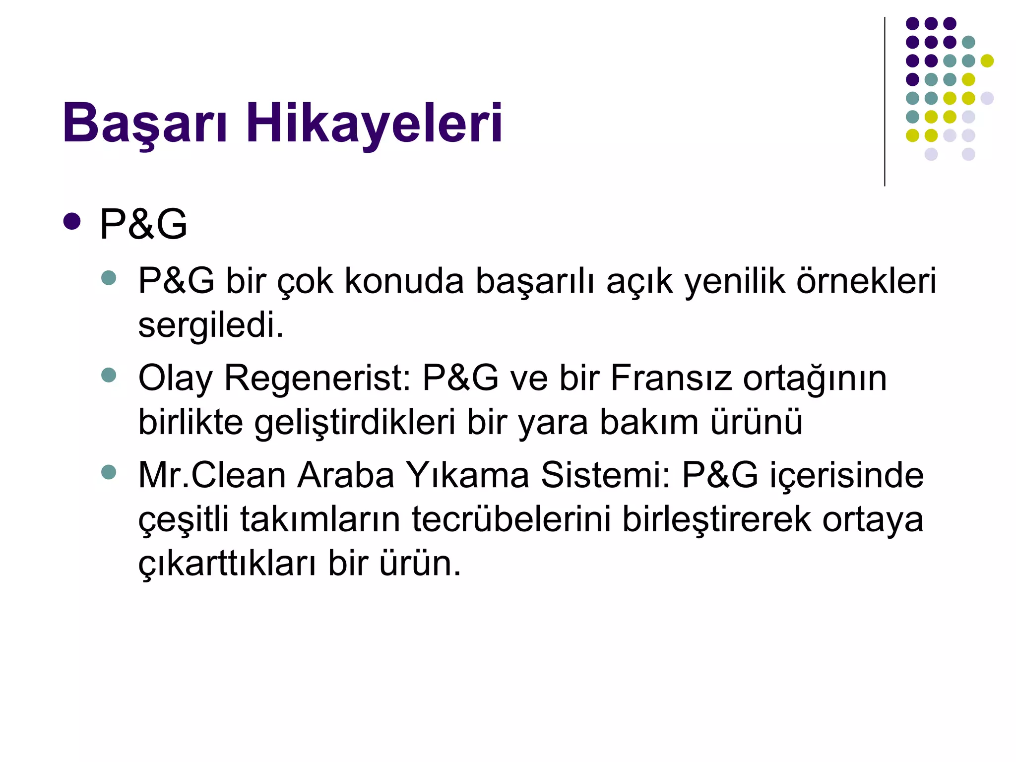 Başarı Hikayeleri P&G P&G bir çok konuda başarılı açık yenilik örnekleri sergiledi. Olay Regenerist: P&G ve bir Fransız ortağının birlikte geliştirdikleri bir yara bakım ürünü Mr.Clean Araba Yıkama Sistemi: P&G içerisinde çeşitli takımların tecrübelerini birleştirerek ortaya çıkarttıkları bir ürün. 