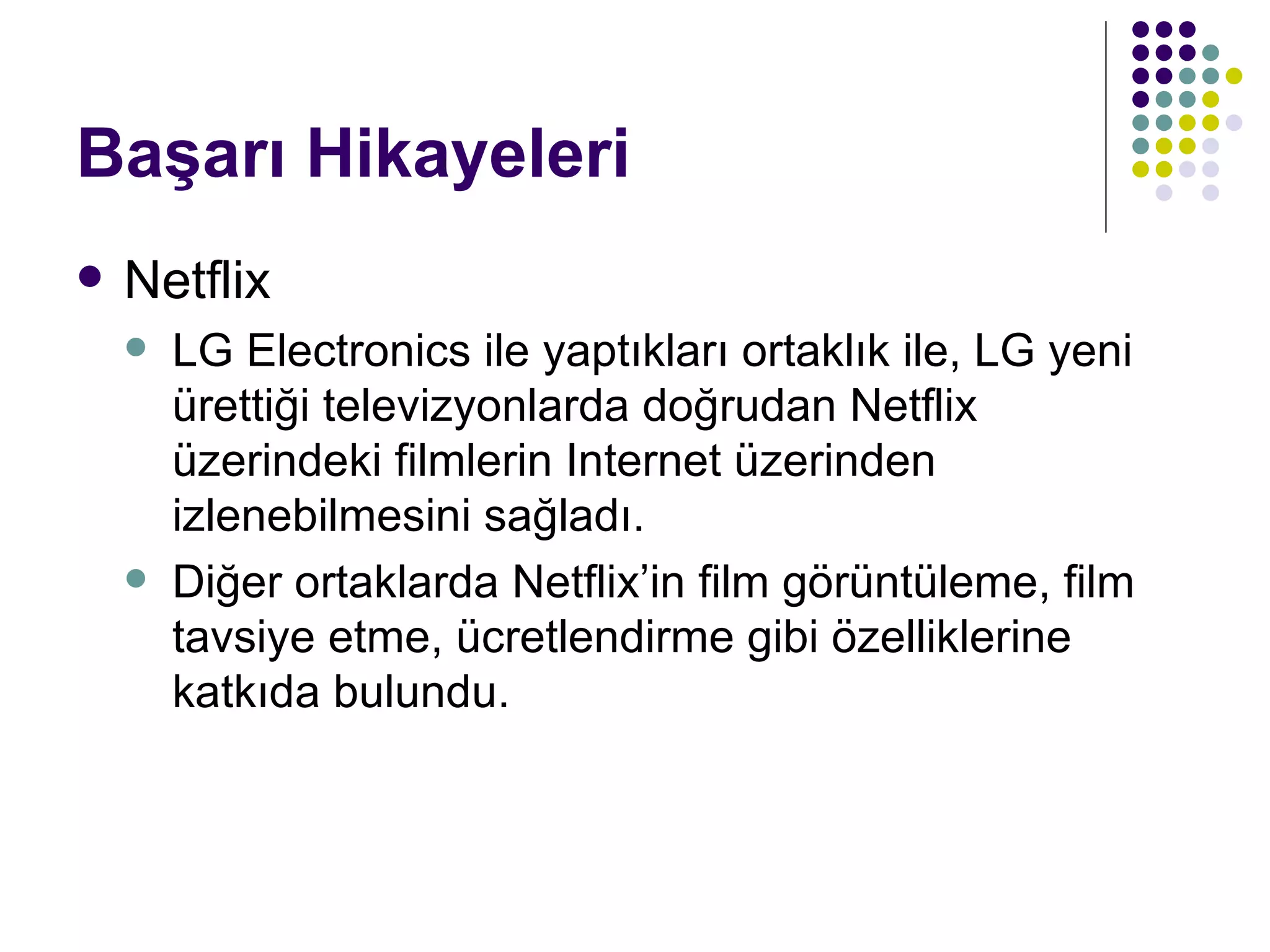 Başarı Hikayeleri Netflix LG Electronics ile yaptıkları ortaklık ile, LG yeni ürettiği televizyonlarda doğrudan Netflix üzerindeki filmlerin Internet üzerinden izlenebilmesini sağladı. Diğer ortaklarda Netflix’in film görüntüleme, film tavsiye etme, ücretlendirme gibi özelliklerine katkıda bulundu. 