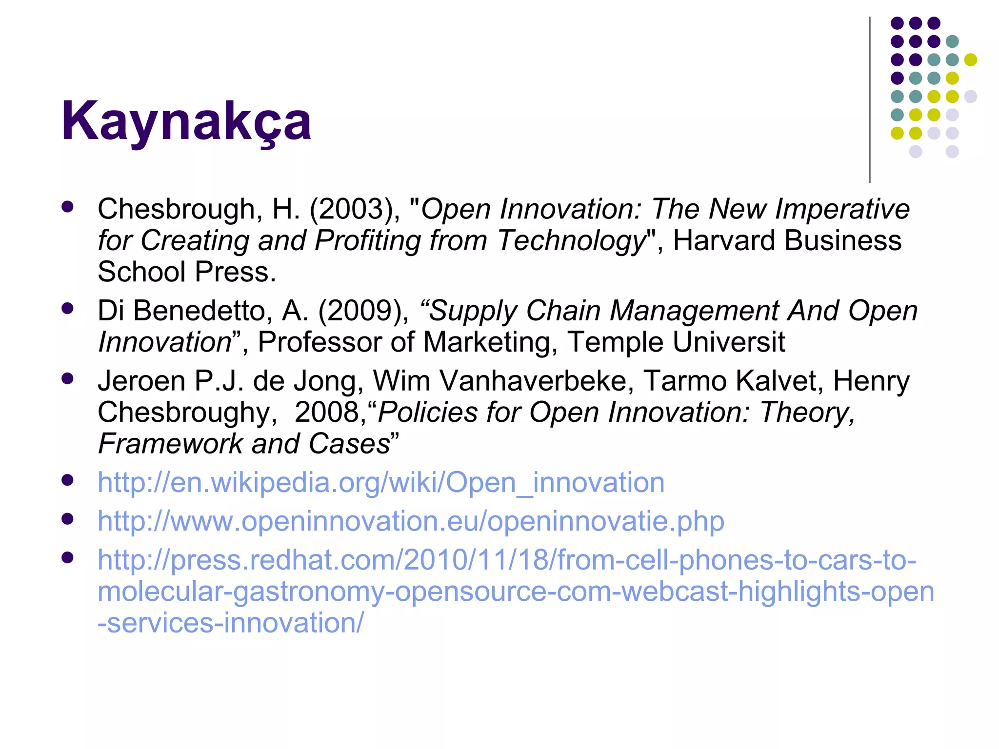 Kaynakça Chesbrough, H. (2003), " Open Innovation: The New Imperative for Creating and Profiting from Technology ", Harvard Business School Press.  Di Benedetto , A. (2009),  “ Supply Cha i n Management And Open Innovat i on ”,  Professor of Marketing, Temple Universit Jeroen P.J. de Jong ,  Wim Vanhaverbeke ,  Tarmo Kalvet ,  Henry Chesbrough y,  2008,“ Policies for Open Innovation: Theory, Framework and Cases ”   http://en. wikipedia .org/ wiki / Open _ innovation   http://www. openinnovation . eu / openinnovatie . php   http:// press . redhat .com/2010/11/18/ from - cell - phones - to - cars - to - molecular - gastronomy - opensource -com- webcast - highlights - open - services - innovation /   