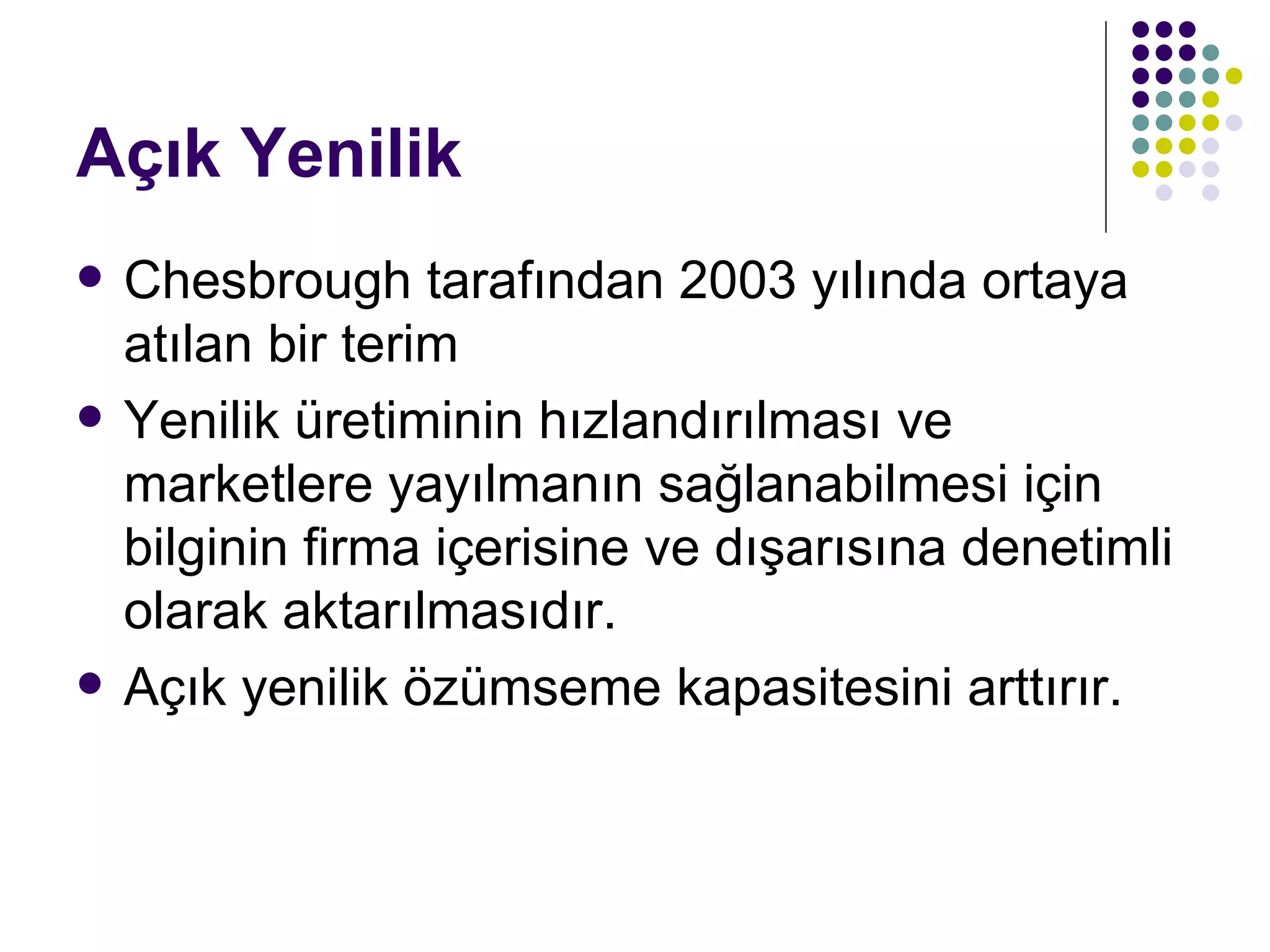Açık Yenilik Chesbrough tarafından 2003 yılında ortaya atılan bir terim Yenilik üretiminin hızlandırılması ve marketlere yayılmanın sağlanabilmesi için bilginin firma içerisine ve dışarısına denetimli olarak aktarılmasıdır. Açık yenilik özümseme kapasitesini arttırır. 