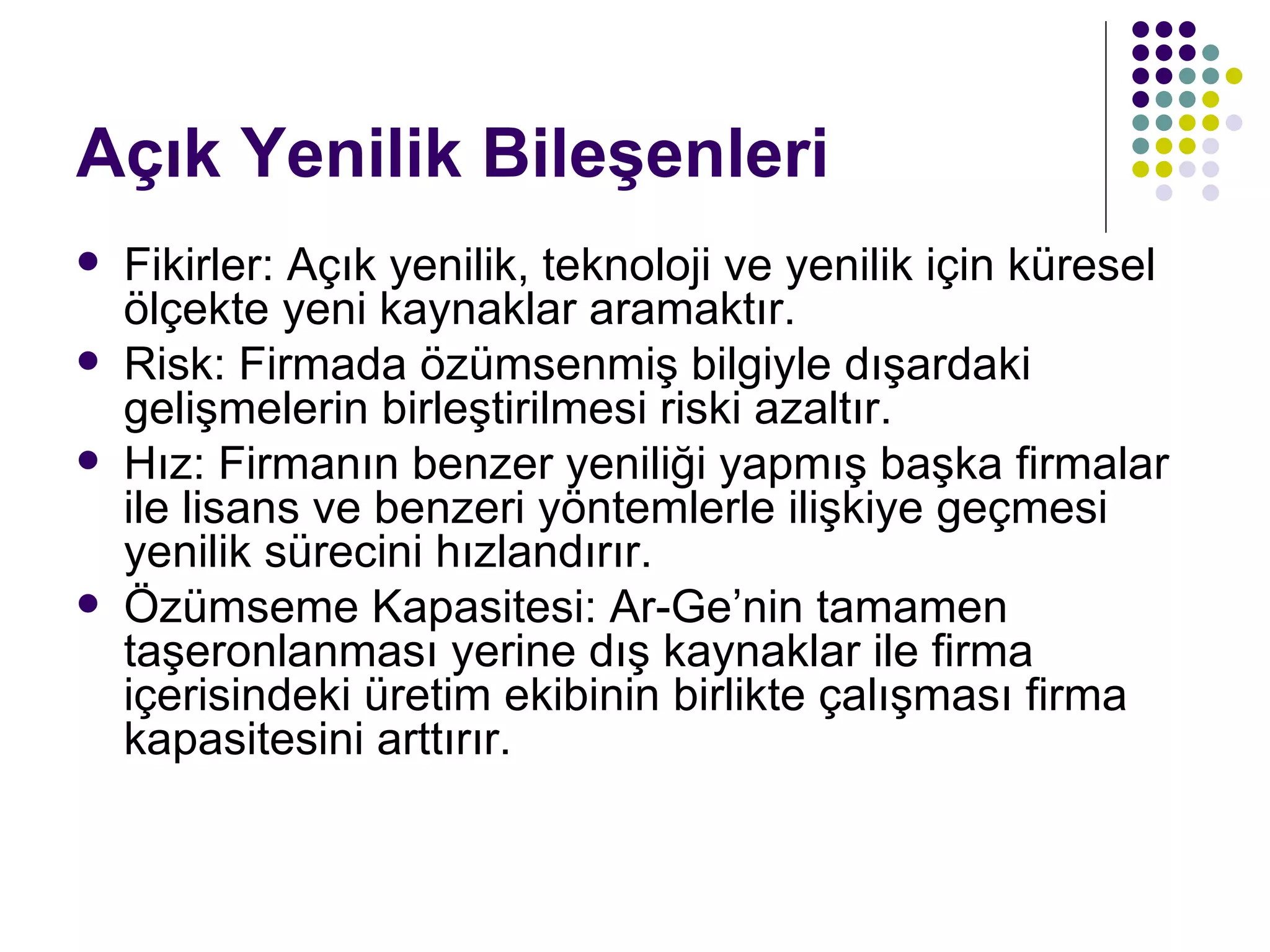Açık Yenilik Bileşenleri Fikirler: Açık yenilik, teknoloji ve yenilik için küresel ölçekte yeni kaynaklar aramaktır. Risk: Firmada özümsenmiş bilgiyle dışardaki gelişmelerin birleştirilmesi riski azaltır. Hız: Firmanın benzer yeniliği yapmış başka firmalar ile lisans ve benzeri yöntemlerle ilişkiye geçmesi yenilik sürecini hızlandırır. Özümseme Kapasitesi: Ar-Ge’nin tamamen taşeronlanması yerine dış kaynaklar ile firma içerisindeki üretim ekibinin birlikte çalışması firma kapasitesini arttırır. 