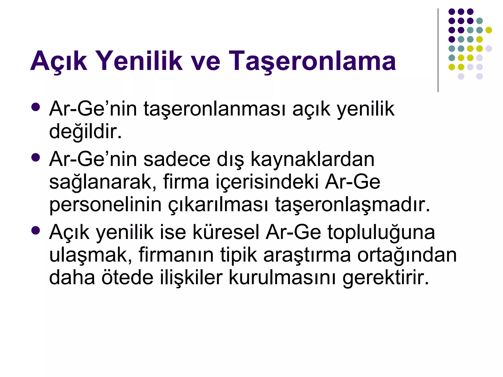 Açık Yenilik ve Taşeronlama Ar-Ge’nin taşeronlanması açık yenilik değildir. Ar-Ge’nin sadece dış kaynaklardan sağlanarak, firma içerisindeki Ar-Ge personelinin çıkarılması taşeronlaşmadır. Açık yenilik ise küresel Ar-Ge topluluğuna ulaşmak, firmanın tipik araştırma ortağından daha ötede ilişkiler kurulmasını gerektirir.  