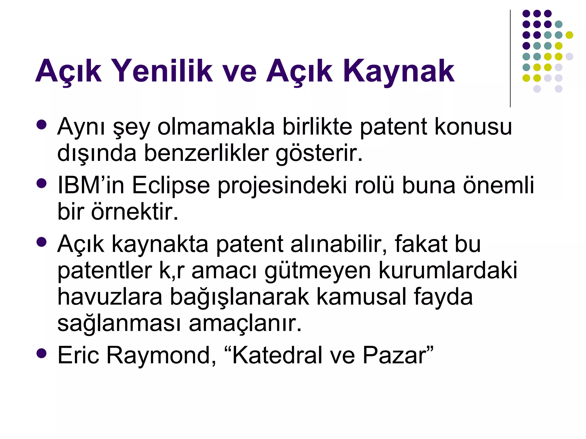 Açık Yenilik ve Açık Kaynak Aynı şey olmamakla birlikte patent konusu dışında benzerlikler gösterir. IBM’in Eclipse projesindeki rolü buna önemli bir örnektir. Açık kaynakta patent alınabilir, fakat bu patentler kâr amacı gütmeyen kurumlardaki havuzlara bağışlanarak kamusal fayda sağlanması amaçlanır. Eric Raymond, “Katedral ve Pazar” 