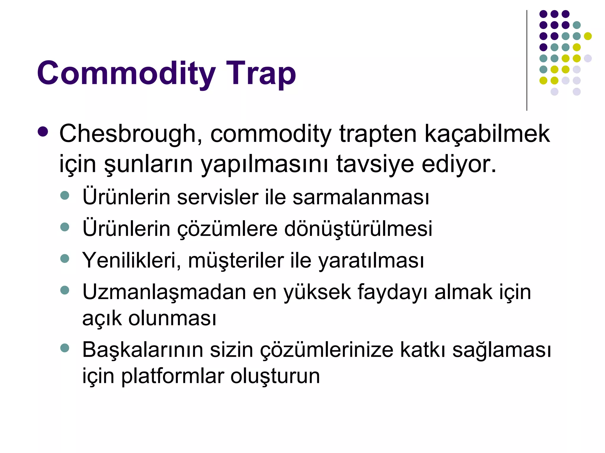 Commodity Trap Chesbrough, commodity trapten kaçabilmek için şunların yapılmasını tavsiye ediyor. Ürünlerin servisler ile sarmalanması Ürünlerin çözümlere dönüştürülmesi Yenilikleri, müşteriler ile yaratılması Uzmanlaşmadan en yüksek faydayı almak için açık olunması Başkalarının sizin çözümlerinize katkı sağlaması için platformlar oluşturun 
