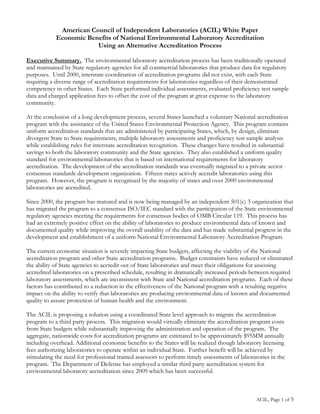 American Council of Independent Laboratories (ACIL) White Paper
            Economic Benefits of National Environmental Laboratory Accreditation
                        Using an Alternative Accreditation Process

Executive Summary. The environmental laboratory accreditation process has been traditionally operated
and maintained by State regulatory agencies for all commercial laboratories that produce data for regulatory
purposes. Until 2000, interstate coordination of accreditation programs did not exist, with each State
requiring a diverse range of accreditation requirements for laboratories regardless of their demonstrated
competency in other States. Each State performed individual assessments, evaluated proficiency test sample
data and charged application fees to offset the cost of the program at great expense to the laboratory
community.

At the conclusion of a long development process, several States launched a voluntary National accreditation
program with the assistance of the United States Environmental Protection Agency. This program contains
uniform accreditation standards that are administered by participating States, which, by design, eliminate
divergent State to State requirements, multiple laboratory assessments and proficiency test sample analysis
while establishing rules for interstate accreditation recognition. These changes have resulted in substantial
savings to both the laboratory community and the State agencies. They also established a uniform quality
standard for environmental laboratories that is based on international requirements for laboratory
accreditation. The development of the accreditation standards was eventually migrated to a private sector
consensus standards development organization. Fifteen states actively accredit laboratories using this
program. However, the program is recognized by the majority of states and over 2000 environmental
laboratories are accredited.

Since 2000, the program has matured and is now being managed by an independent 501(c) 3 organization that
has migrated the program to a consensus ISO/IEC standard with the participation of the State environmental
regulatory agencies meeting the requirements for consensus bodies of OMB Circular 119. This process has
had an extremely positive effect on the ability of laboratories to produce environmental data of known and
documented quality while improving the overall usability of the data and has made substantial progress in the
development and establishment of a uniform National Environmental Laboratory Accreditation Program.

The current economic situation is severely impacting State budgets, affecting the viability of the National
accreditation program and other State accreditation programs. Budget constraints have reduced or eliminated
the ability of State agencies to accredit out of State laboratories and meet their obligations for assessing
accredited laboratories on a prescribed schedule, resulting in dramatically increased periods between required
laboratory assessments, which are inconsistent with State and National accreditation programs. Each of these
factors has contributed to a reduction in the effectiveness of the National program with a resulting negative
impact on the ability to verify that laboratories are producing environmental data of known and documented
quality to assure protection of human health and the environment.

The ACIL is proposing a solution using a coordinated State level approach to migrate the accreditation
program to a third party process. This migration would virtually eliminate the accreditation program costs
from State budgets while substantially improving the administration and operation of the program. The
aggregate, nationwide costs for accreditation programs are estimated to be approximately $95MM annually
including overhead. Additional economic benefits to the States will be realized though laboratory licensing
fees authorizing laboratories to operate within an individual State. Further benefit will be achieved by
stimulating the need for professional trained assessors to perform timely assessments of laboratories in the
program. The Department of Defense has employed a similar third party accreditation system for
environmental laboratory accreditation since 2009 which has been successful.



                                                                                                ACIL, Page 1 of 5
 