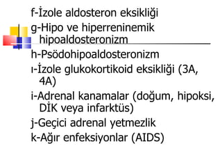 f-İzole aldosteron eksikliği
g-Hipo ve hiperreninemik
  hipoaldosteronizm
h-Psödohipoaldosteronizm
ı-İzole glukokortikoid eksikliği (3A,
  4A)
i-Adrenal kanamalar (doğum, hipoksi,
  DİK veya infarktüs)
j-Geçici adrenal yetmezlik
k-Ağır enfeksiyonlar (AIDS)
 