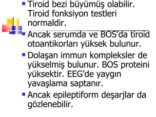  Tiroid bezi büyümüş olabilir.
  Tiroid fonksiyon testleri
  normaldir.
 Ancak serumda ve BOS’da tiroid

  otoantikorları yüksek bulunur.
 Dolaşan immun kompleksler de

  yükselmiş bulunur. BOS proteini
  yüksektir. EEG’de yaygın
  yavaşlama saptanır.
 Ancak epileptiform deşarjlar da

  gözlenebilir.
 