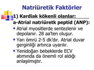 Natriüretik Faktörler
1) Kardiak kökenli olanlar:
a-Atrial natriüretk peptid (ANP):
 Atrial myositlerde sentezlenir ve

  depolanır. 28 aa’ten oluşur.
 Yarı ömrü 2-5 dk’dır. Atrial duvar

  gerginliği artınca uyarılır.
 Yenidoğan bebeklerde ECV

  atımında da önemli rol aldığı
  anlaşılmıştır.
 