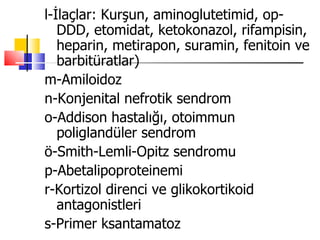 l-İlaçlar: Kurşun, aminoglutetimid, op-
   DDD, etomidat, ketokonazol, rifampisin,
   heparin, metirapon, suramin, fenitoin ve
   barbitüratlar)
m-Amiloidoz
n-Konjenital nefrotik sendrom
o-Addison hastalığı, otoimmun
   poliglandüler sendrom
ö-Smith-Lemli-Opitz sendromu
p-Abetalipoproteinemi
r-Kortizol direnci ve glikokortikoid
   antagonistleri
s-Primer ksantamatoz
 