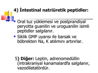 4) İntestinal natriüretik peptidler:

   Oral tuz yüklemesi ve postprandiyal
    peryotta guanilin ve uroguanilin isimli
    peptidler salgılanır.
   Siklik GMP uyarısı ile barsak ve
    böbrekten Na, K atılımını artırırlar.


5) Diğer: Leptin, adrenomedüllin
 (intrakraniyal kanamalardfa salgılanır,
 vazodilatatördür.
 