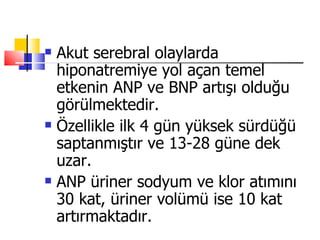    Akut serebral olaylarda
    hiponatremiye yol açan temel
    etkenin ANP ve BNP artışı olduğu
    görülmektedir.
   Özellikle ilk 4 gün yüksek sürdüğü
    saptanmıştır ve 13-28 güne dek
    uzar.
   ANP üriner sodyum ve klor atımını
    30 kat, üriner volümü ise 10 kat
    artırmaktadır.
 