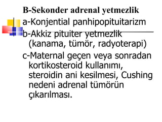 B-Sekonder adrenal yetmezlik
a-Konjential panhipopituitarizm
b-Akkiz pituiter yetmezlik
  (kanama, tümör, radyoterapi)
c-Maternal geçen veya sonradan
  kortikosteroid kullanımı,
  steroidin ani kesilmesi, Cushing
  nedeni adrenal tümörün
  çıkarılması.
 