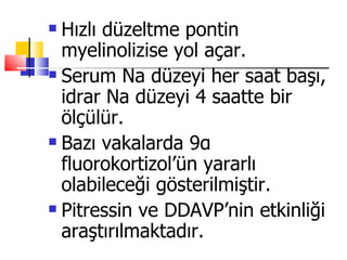  Hızlı düzeltme pontin
  myelinolizise yol açar.
 Serum Na düzeyi her saat başı,

  idrar Na düzeyi 4 saatte bir
  ölçülür.
 Bazı vakalarda 9α

  fluorokortizol’ün yararlı
  olabileceği gösterilmiştir.
 Pitressin ve DDAVP’nin etkinliği

  araştırılmaktadır.
 