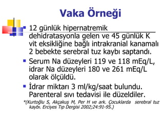 Vaka Örneği
   12 günlük hipernatremik
    dehidratasyonla gelen ve 45 günlük K
    vit eksikliğine bağlı intrakranial kanamalı
    2 bebekte serebral tuz kaybı saptandı.
   Serum Na düzeyleri 119 ve 118 mEq/L,
    idrar Na düzeyleri 180 ve 261 mEq/L
    olarak ölçüldü.
   İdrar miktarı 3 ml/kg/saat bulundu.
    Parenteral sıvı tedavisi ile düzeldiler.
*(Kurtoğlu S, Akçakuş M, Per H ve ark. Çocuklarda serebral tuz
   kaybı. Erciyes Tıp Dergisi 2002;24:91-95.)
 
