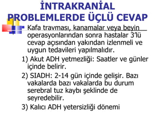 İNTRAKRANİAL
PROBLEMLERDE ÜÇLÜ CEVAP
   Kafa travması, kanamalar veya beyin
    operasyonlarından sonra hastalar 3’lü
    cevap açısından yakından izlenmeli ve
    uygun tedavileri yapılmalıdır.
  1) Akut ADH yetmezliği: Saatler ve günler
    içinde belirir.
  2) SIADH: 2-14 gün içinde gelişir. Bazı
    vakalarda bazı vakalarda bu durum
    serebral tuz kaybı şeklinde de
    seyredebilir.
  3) Kalıcı ADH yetersizliği dönemi
 