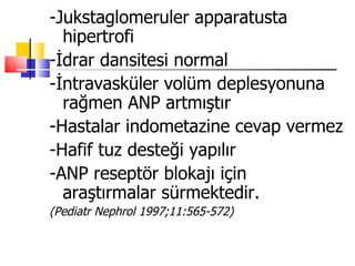 -Jukstaglomeruler apparatusta
  hipertrofi
-İdrar dansitesi normal
-İntravasküler volüm deplesyonuna
  rağmen ANP artmıştır
-Hastalar indometazine cevap vermez
-Hafif tuz desteği yapılır
-ANP reseptör blokajı için
  araştırmalar sürmektedir.
(Pediatr Nephrol 1997;11:565-572)
 
