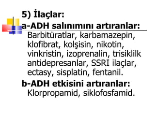 5) İlaçlar:
a-ADH salınımını artıranlar:
 Barbitüratlar, karbamazepin,
 klofibrat, kolşisin, nikotin,
 vinkristin, izoprenalin, trisiklilk
 antidepresanlar, SSRI ilaçlar,
 ectasy, sisplatin, fentanil.
b-ADH etkisini artıranlar:
 Klorpropamid, siklofosfamid.
 