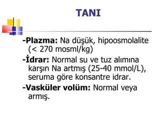TANI

-Plazma: Na düşük, hipoosmolalite
  (< 270 mosml/kg)
-İdrar: Normal su ve tuz alımına
  karşın Na artmış (25-40 mmol/L),
  seruma göre konsantre idrar.
-Vasküler volüm: Normal veya
  armış.
 