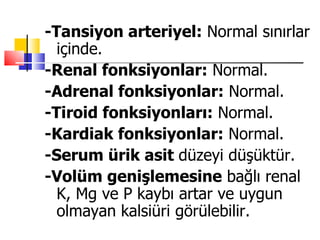-Tansiyon arteriyel: Normal sınırlar
  içinde.
-Renal fonksiyonlar: Normal.
-Adrenal fonksiyonlar: Normal.
-Tiroid fonksiyonları: Normal.
-Kardiak fonksiyonlar: Normal.
-Serum ürik asit düzeyi düşüktür.
-Volüm genişlemesine bağlı renal
  K, Mg ve P kaybı artar ve uygun
  olmayan kalsiüri görülebilir.
 