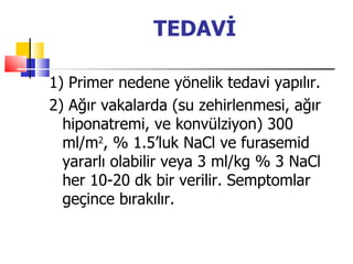 TEDAVİ

1) Primer nedene yönelik tedavi yapılır.
2) Ağır vakalarda (su zehirlenmesi, ağır
  hiponatremi, ve konvülziyon) 300
  ml/m2, % 1.5’luk NaCl ve furasemid
  yararlı olabilir veya 3 ml/kg % 3 NaCl
  her 10-20 dk bir verilir. Semptomlar
  geçince bırakılır.
 