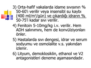 3) Orta-hafif vakalarda idame sıvısının %
  50-60’ı verilir veya insensibl su kaybı
  (400 ml/m2/gün) ve çıkardığı idrarın %
  50-75’i kadar sıvı verilir.
4) Fenitoin 5-10mg/kg i.v. verilir. Hem
  ADH salınımını, hem de konvülziyonları
  önler.
5) Hastalarda sıvı dengesi, idrar ve serum
  sodyumu ve osmolalite v.s. yakından
  izlenir.
6) Lityum, demoklosiklin, ethanol ve V2
  antagonistleri deneme aşamasındadır.
 