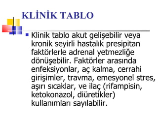 KLİNİK TABLO
   Klinik tablo akut gelişebilir veya
    kronik seyirli hastalık presipitan
    faktörlerle adrenal yetmezliğe
    dönüşebilir. Faktörler arasında
    enfeksiyonlar, aç kalma, cerrahi
    girişimler, travma, emesyonel stres,
    aşırı sıcaklar, ve ilaç (rifampisin,
    ketokonazol, diüretikler)
    kullanımları sayılabilir.
 