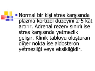    Normal bir kişi stres karşısında
    plazma kortizol düzeyini 2-5 kat
    artırır. Adrenal rezerv sınırlı ise
    stres karşısında yetmezlik
    gelişir. Klinik tabloyu oluşturan
    diğer nokta ise aldosteron
    yetmezliği veya eksikliğidir.
 