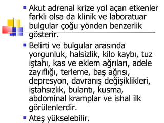    Akut adrenal krize yol açan etkenler
    farklı olsa da klinik ve laboratuar
    bulgular çoğu yönden benzerlik
    gösterir.
   Belirti ve bulgular arasında
    yorgunluk, halsizlik, kilo kaybı, tuz
    iştahı, kas ve eklem ağrıları, adele
    zayıflığı, terleme, baş ağrısı,
    depresyon, davranış değişiklikleri,
    iştahsızlık, bulantı, kusma,
    abdominal kramplar ve ishal ilk
    görülenlerdir.
   Ateş yükselebilir.
 