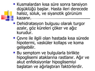    Kusmalardan kısa süre sonra tansiyon
    düşüklüğü başlar. Hasta ileri derecede
    halsiz, soluk, ve siyanotik görünüm
    kazanır.
   Dehidratasyon bulgusu olarak turgor
    azalır, göz küreleri çöker ve ağız
    kurudur.
   Çevre ile ilgili olan hastada kısa sürede
    hipotermi, vasküler kollaps ve koma
    gelişebilir.
   Bu semptom ve bulgularla birlikte
    hipoglisemi ataklarına rastlanır. Ağır ve
    akut enfeksiyonlar hipoglisemiyi
    başlatan ve ağırlaştıran faktörlerdir.
 