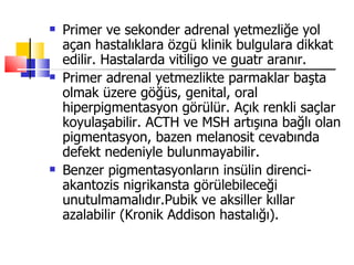    Primer ve sekonder adrenal yetmezliğe yol
    açan hastalıklara özgü klinik bulgulara dikkat
    edilir. Hastalarda vitiligo ve guatr aranır.
   Primer adrenal yetmezlikte parmaklar başta
    olmak üzere göğüs, genital, oral
    hiperpigmentasyon görülür. Açık renkli saçlar
    koyulaşabilir. ACTH ve MSH artışına bağlı olan
    pigmentasyon, bazen melanosit cevabında
    defekt nedeniyle bulunmayabilir.
   Benzer pigmentasyonların insülin direnci-
    akantozis nigrikansta görülebileceği
    unutulmamalıdır.Pubik ve aksiller kıllar
    azalabilir (Kronik Addison hastalığı).
 