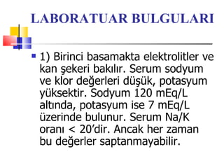 LABORATUAR BULGULARI

   1) Birinci basamakta elektrolitler ve
    kan şekeri bakılır. Serum sodyum
    ve klor değerleri düşük, potasyum
    yüksektir. Sodyum 120 mEq/L
    altında, potasyum ise 7 mEq/L
    üzerinde bulunur. Serum Na/K
    oranı < 20’dir. Ancak her zaman
    bu değerler saptanmayabilir.
 