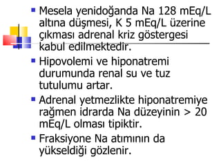    Mesela yenidoğanda Na 128 mEq/L
    altına düşmesi, K 5 mEq/L üzerine
    çıkması adrenal kriz göstergesi
    kabul edilmektedir.
   Hipovolemi ve hiponatremi
    durumunda renal su ve tuz
    tutulumu artar.
   Adrenal yetmezlikte hiponatremiye
    rağmen idrarda Na düzeyinin > 20
    mEq/L olması tipiktir.
   Fraksiyone Na atımının da
    yükseldiği gözlenir.
 