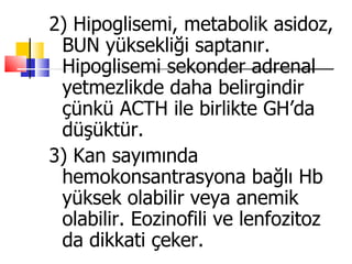 2) Hipoglisemi, metabolik asidoz,
 BUN yüksekliği saptanır.
 Hipoglisemi sekonder adrenal
 yetmezlikde daha belirgindir
 çünkü ACTH ile birlikte GH’da
 düşüktür.
3) Kan sayımında
 hemokonsantrasyona bağlı Hb
 yüksek olabilir veya anemik
 olabilir. Eozinofili ve lenfozitoz
 da dikkati çeker.
 
