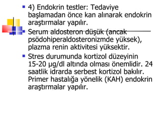    4) Endokrin testler: Tedaviye
    başlamadan önce kan alınarak endokrin
    araştırmalar yapılır.
   Serum aldosteron düşük (ancak
    psödohiperaldosteronizmde yüksek),
    plazma renin aktivitesi yüksektir.
   Stres durumunda kortizol düzeyinin
    15-20 μg/dl altında olması önemlidir. 24
    saatlik idrarda serbest kortizol bakılır.
    Primer hastalığa yönelik (KAH) endokrin
    araştırmalar yapılır.
 