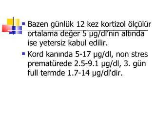    Bazen günlük 12 kez kortizol ölçülür
    ortalama değer 5 μg/dl’nin altında
    ise yetersiz kabul edilir.
   Kord kanında 5-17 μg/dl, non stres
    prematürede 2.5-9.1 μg/dl, 3. gün
    full termde 1.7-14 μg/dl‘dir.
 